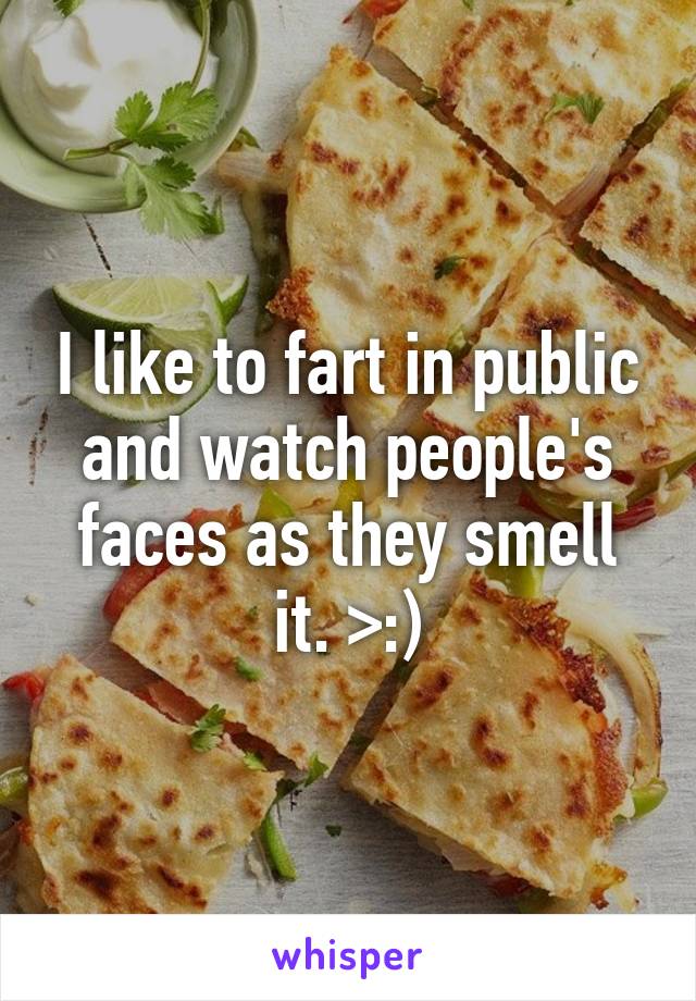 I like to fart in public and watch people's faces as they smell it. >:)