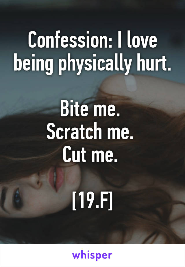 Confession: I love being physically hurt. 
Bite me. 
Scratch me. 
Cut me. 

[19.F]
