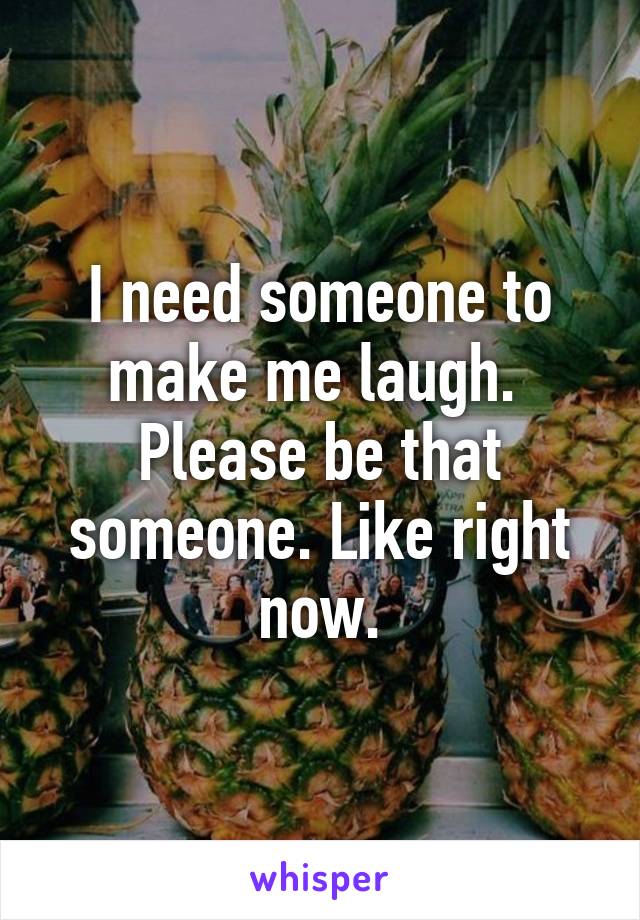 I need someone to make me laugh.  Please be that someone. Like right now.