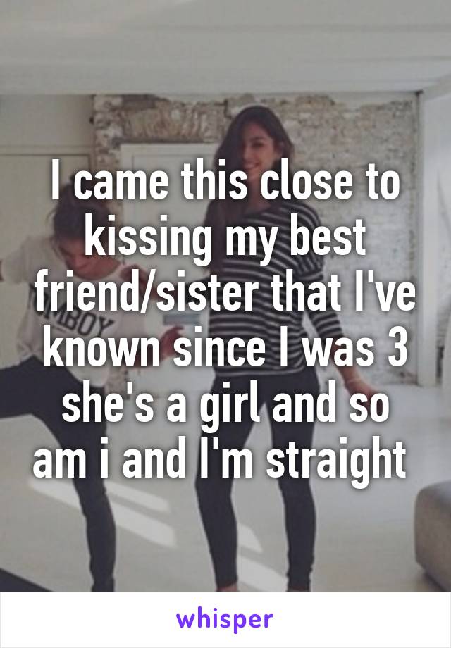 I came this close to kissing my best friend/sister that I've known since I was 3 she's a girl and so am i and I'm straight 