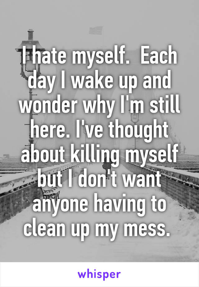 I hate myself.  Each day I wake up and wonder why I'm still here. I've thought about killing myself but I don't want anyone having to clean up my mess. 