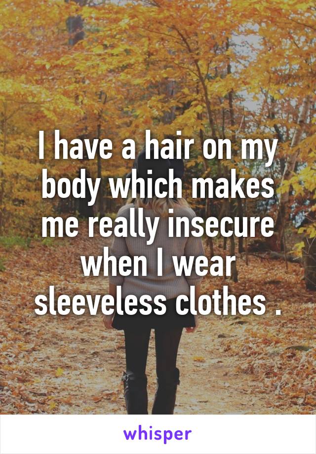 I have a hair on my body which makes me really insecure when I wear sleeveless clothes .