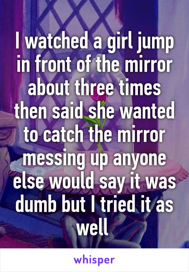 I watched a girl jump in front of the mirror about three times then said she wanted to catch the mirror messing up anyone else would say it was dumb but I tried it as well 