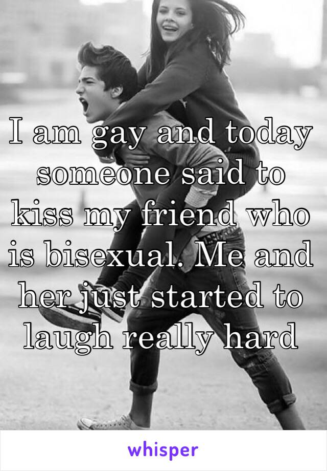 I am gay and today someone said to kiss my friend who is bisexual. Me and her just started to laugh really hard 