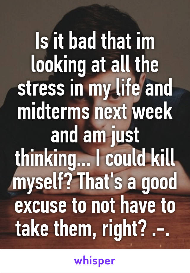 Is it bad that im looking at all the stress in my life and midterms next week and am just thinking... I could kill myself? That's a good excuse to not have to take them, right? .-. 