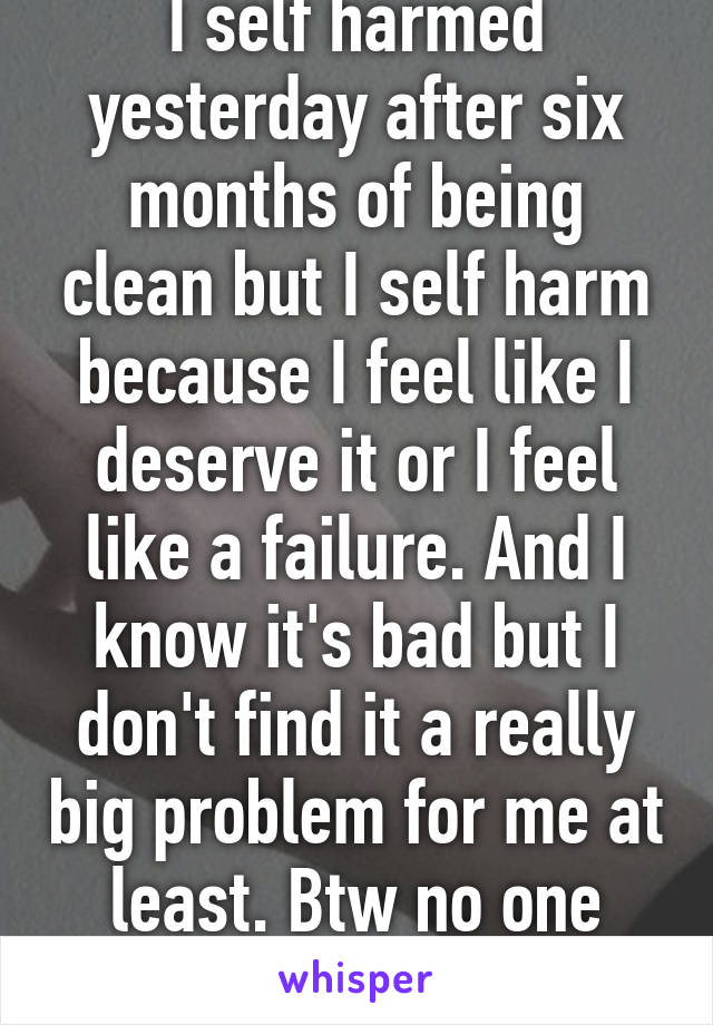 I self harmed yesterday after six months of being clean but I self harm because I feel like I deserve it or I feel like a failure. And I know it's bad but I don't find it a really big problem for me at least. Btw no one knows I self harm