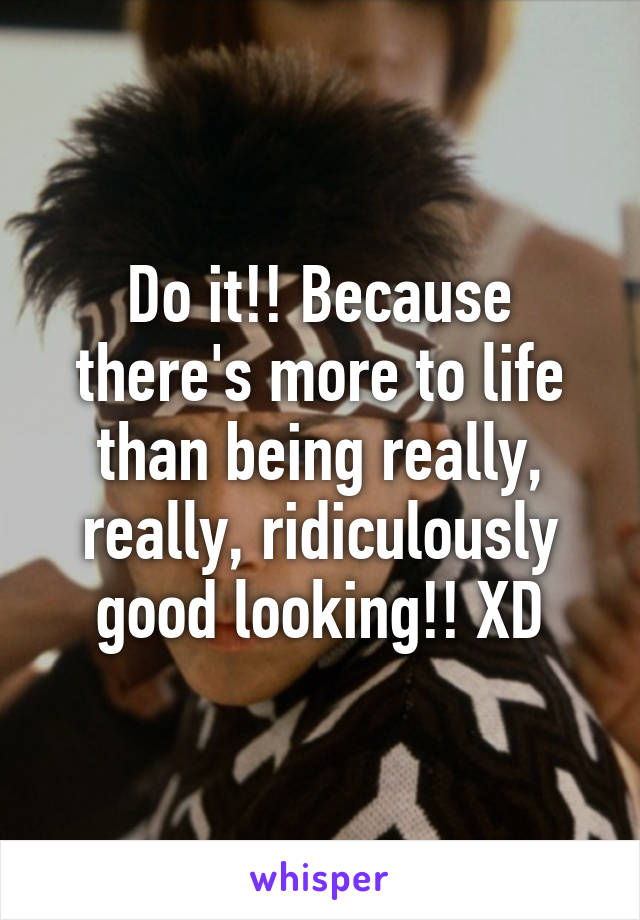 Do it!! Because there's more to life than being really, really, ridiculously good looking!! XD