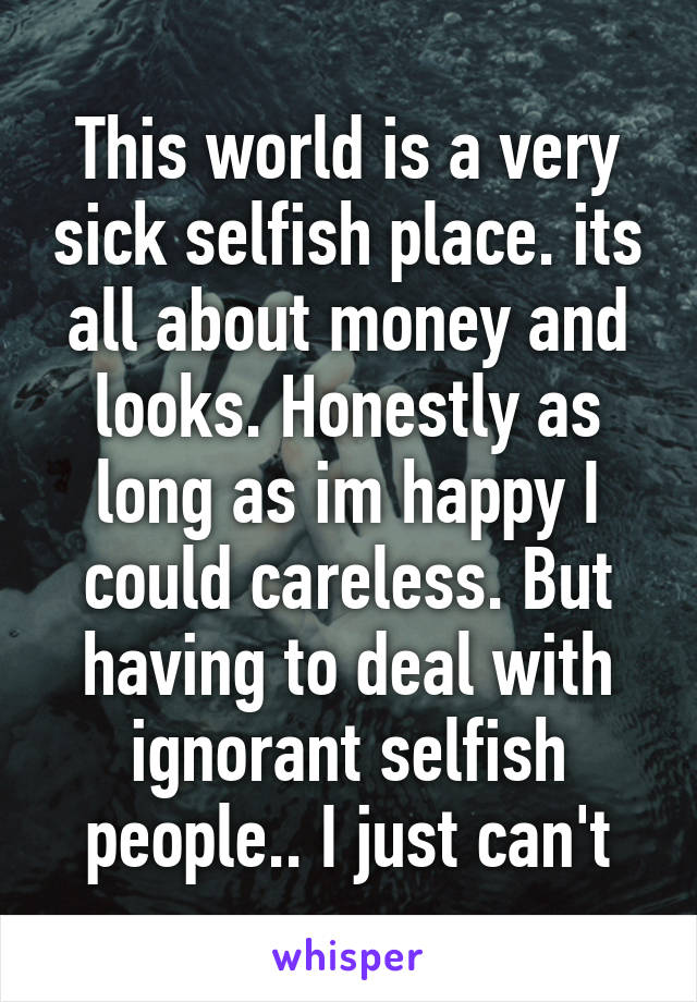 This world is a very sick selfish place. its all about money and looks. Honestly as long as im happy I could careless. But having to deal with ignorant selfish people.. I just can't