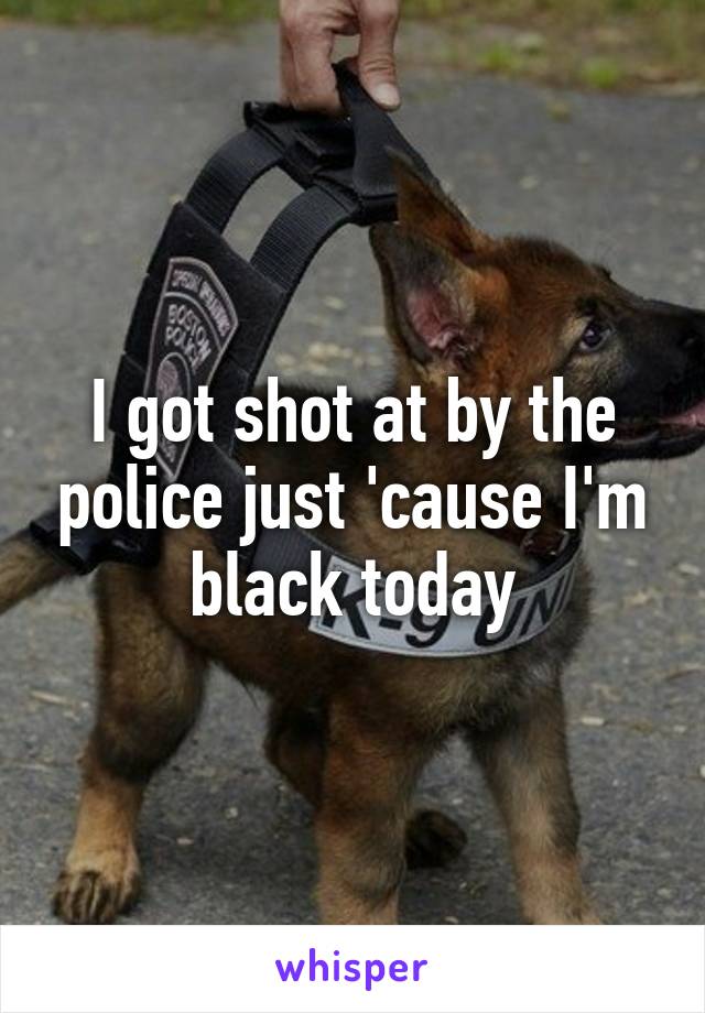 I got shot at by the police just 'cause I'm black today