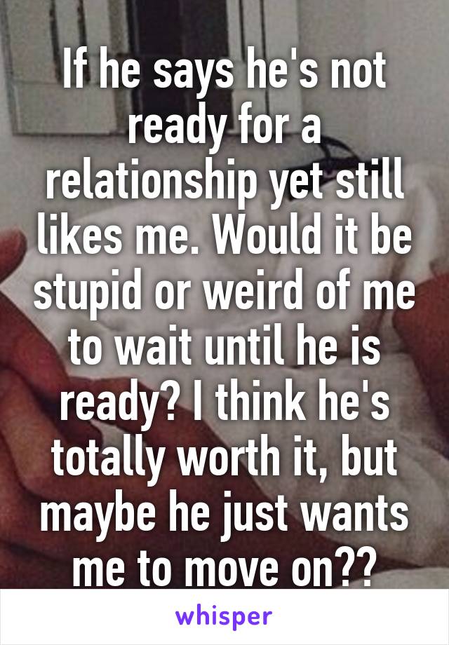 If he says he's not ready for a relationship yet still likes me. Would it be stupid or weird of me to wait until he is ready? I think he's totally worth it, but maybe he just wants me to move on??