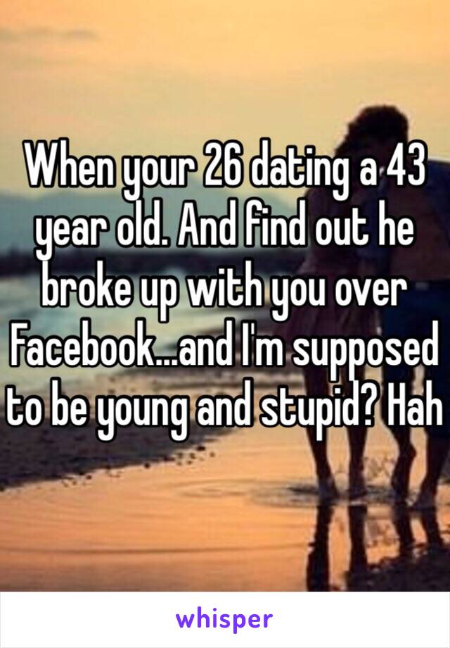 When your 26 dating a 43 year old. And find out he broke up with you over Facebook...and I'm supposed to be young and stupid? Hah