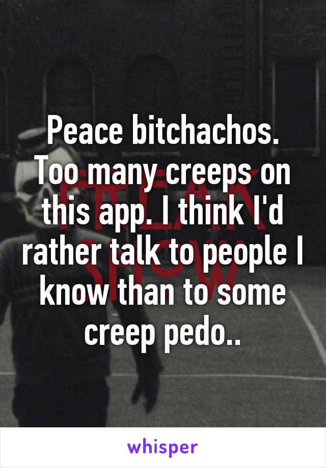 Peace bitchachos. Too many creeps on this app. I think I'd rather talk to people I know than to some creep pedo..