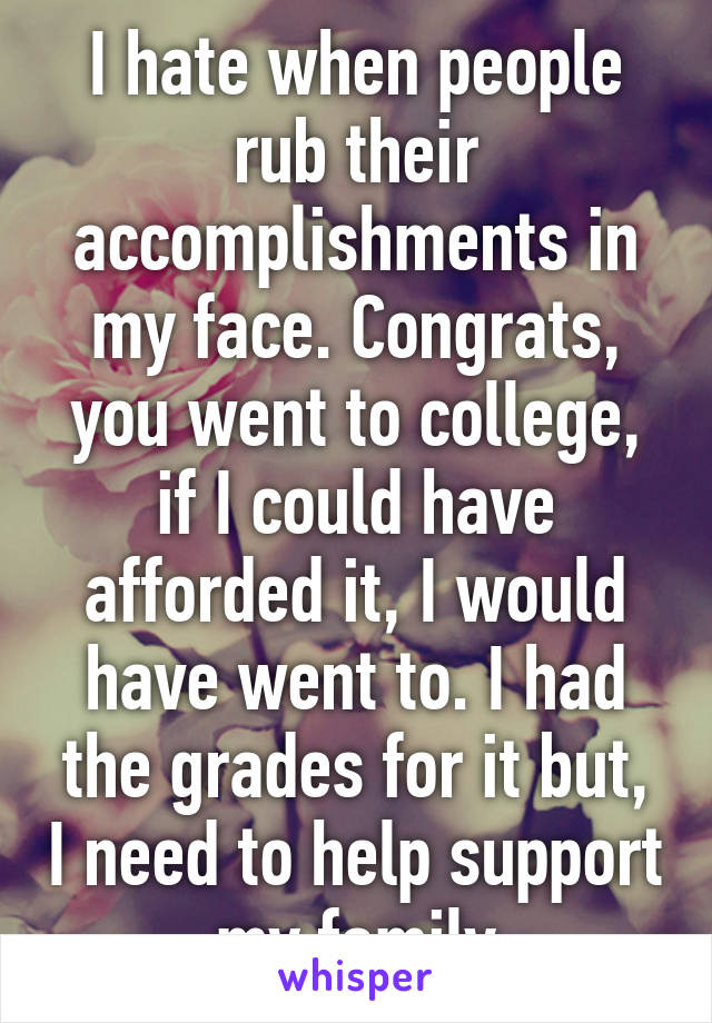 I hate when people rub their accomplishments in my face. Congrats, you went to college, if I could have afforded it, I would have went to. I had the grades for it but, I need to help support my family