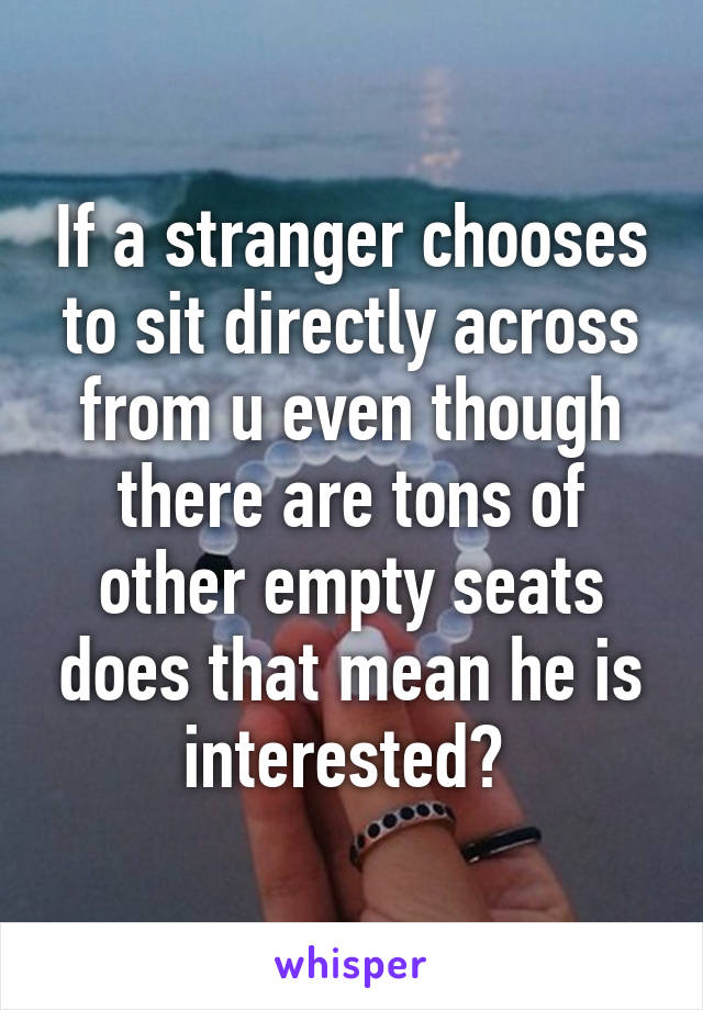 If a stranger chooses to sit directly across from u even though there are tons of other empty seats does that mean he is interested? 