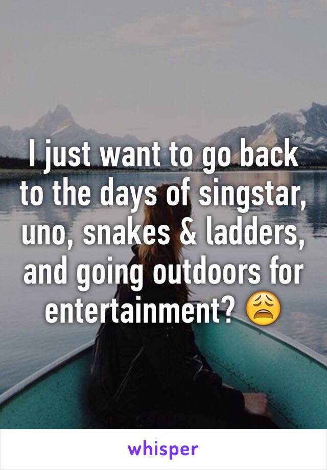 I just want to go back to the days of singstar, uno, snakes & ladders, and going outdoors for entertainment? 😩