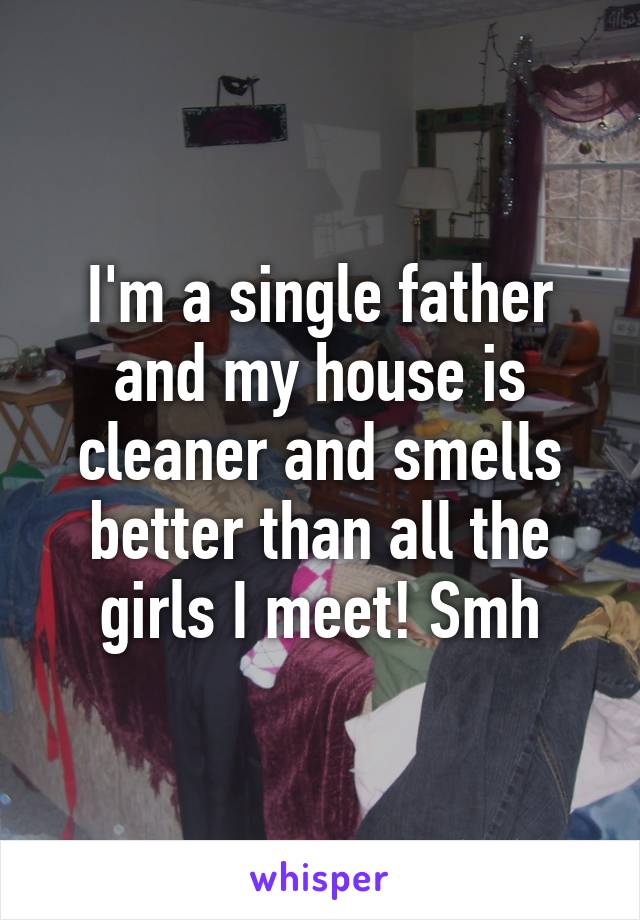 I'm a single father and my house is cleaner and smells better than all the girls I meet! Smh