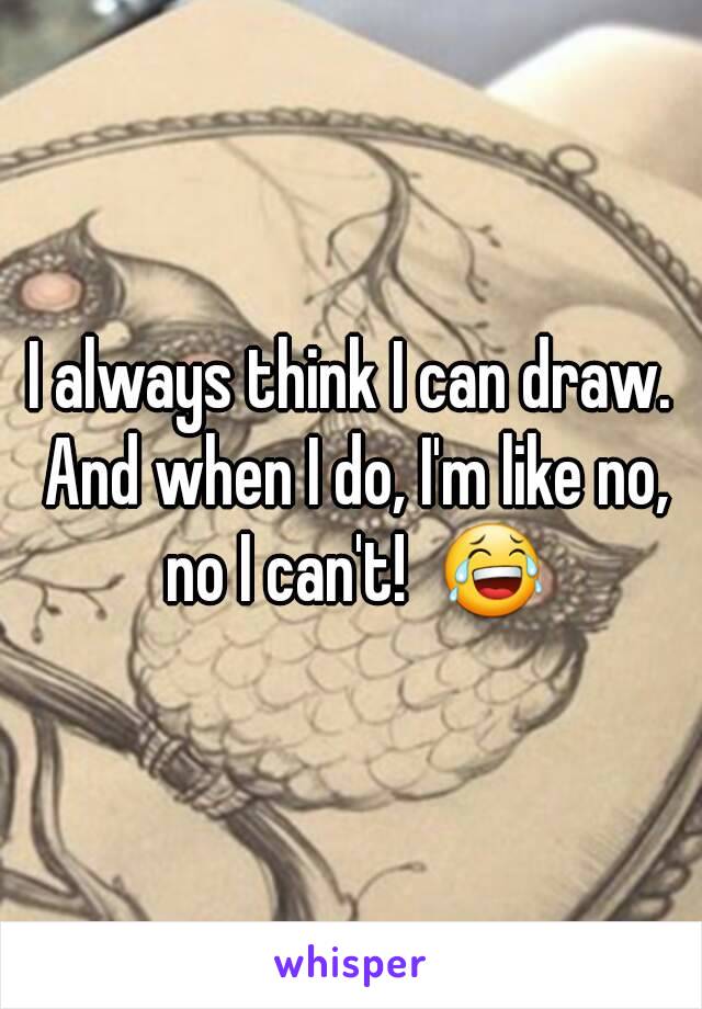 I always think I can draw. And when I do, I'm like no, no I can't!  😂