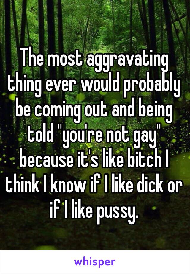 The most aggravating thing ever would probably be coming out and being told "you're not gay" because it's like bitch I think I know if I like dick or if I like pussy. 