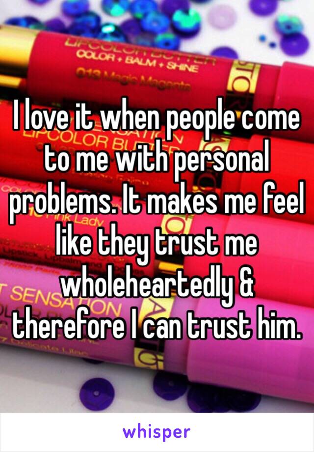 I love it when people come to me with personal problems. It makes me feel like they trust me wholeheartedly & therefore I can trust him. 