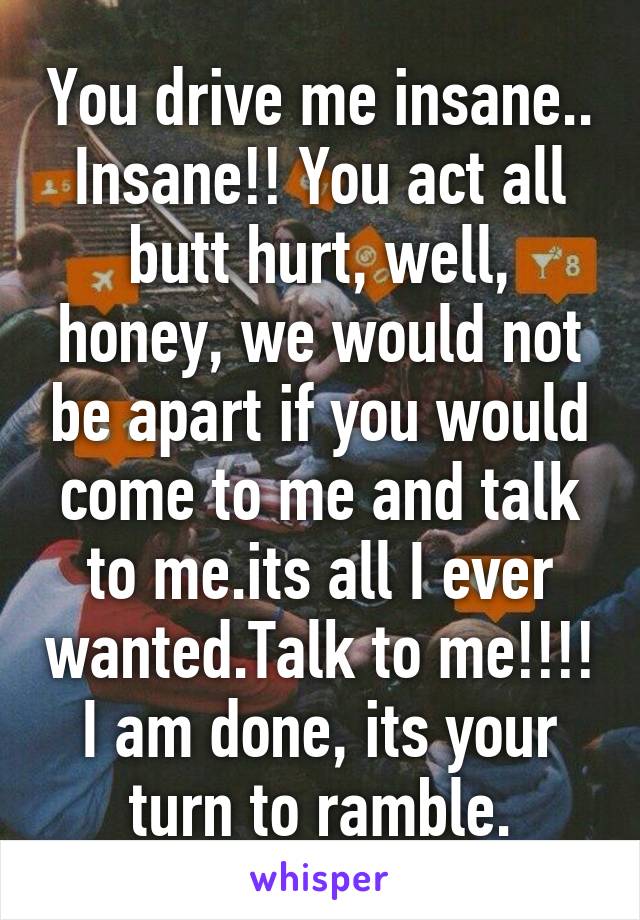 You drive me insane.. Insane!! You act all butt hurt, well, honey, we would not be apart if you would come to me and talk to me.its all I ever wanted.Talk to me!!!! I am done, its your turn to ramble.