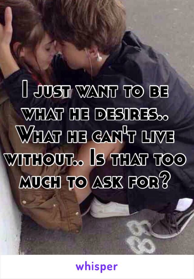 I just want to be what he desires.. What he can't live without.. Is that too much to ask for?