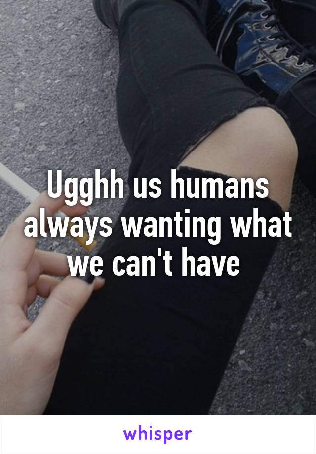 Ugghh us humans always wanting what we can't have 