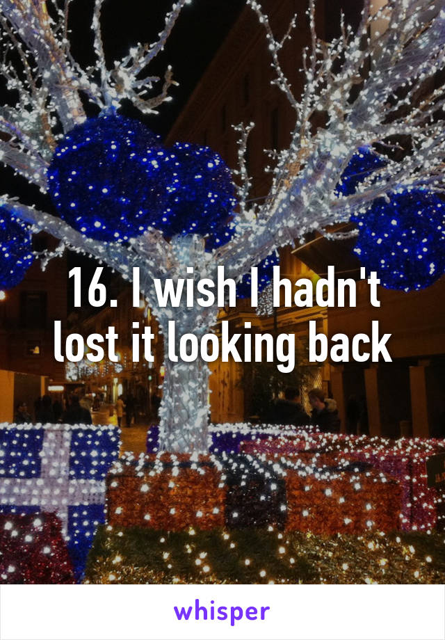 16. I wish I hadn't lost it looking back