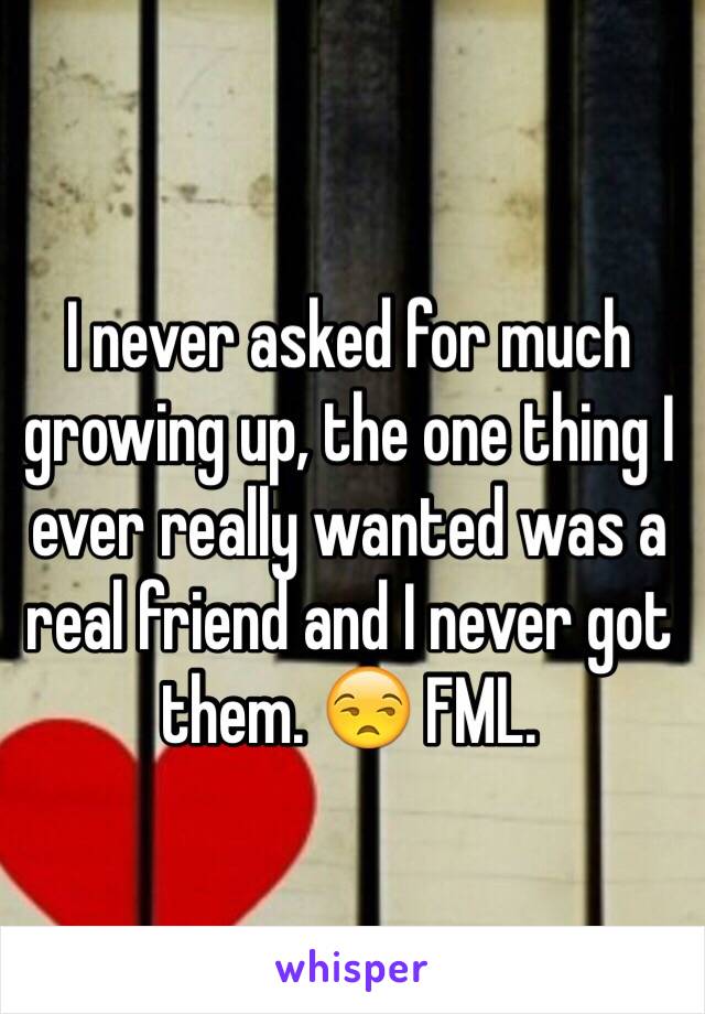 I never asked for much growing up, the one thing I ever really wanted was a real friend and I never got them. 😒 FML.