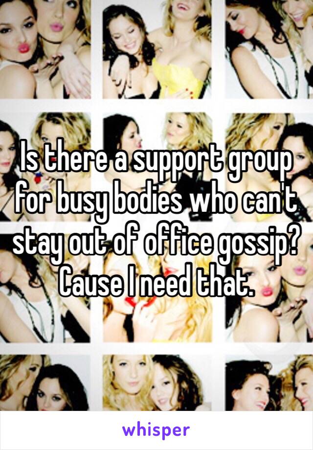 Is there a support group for busy bodies who can't stay out of office gossip? Cause I need that.