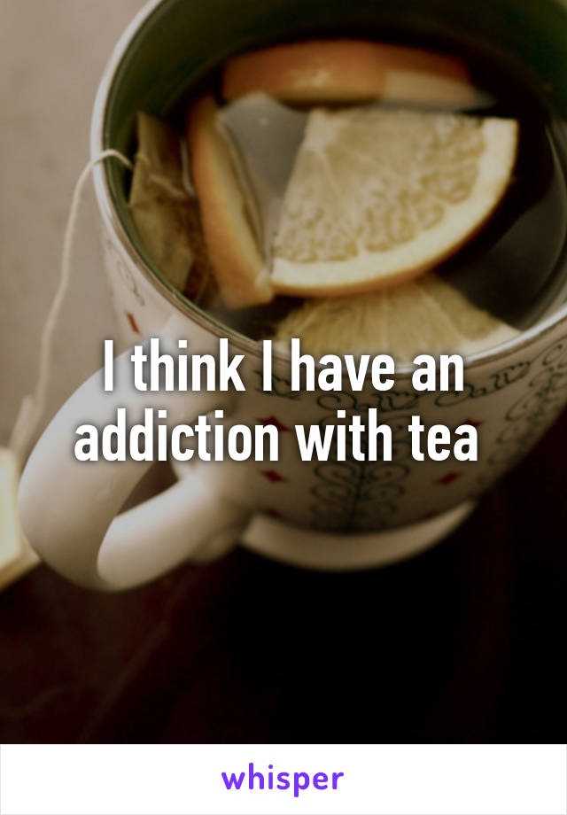 I think I have an addiction with tea 