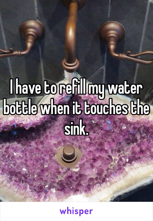 I have to refill my water bottle when it touches the sink. 