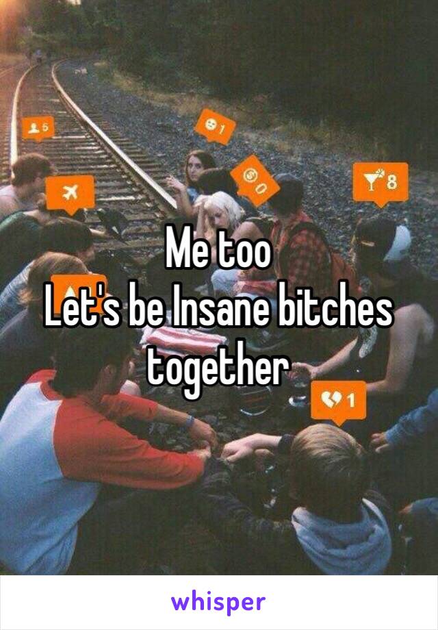 Me too 
Let's be Insane bitches together 