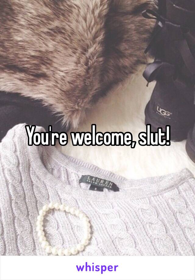 You're welcome, slut!