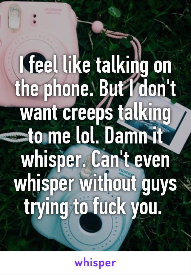 I feel like talking on the phone. But I don't want creeps talking to me lol. Damn it whisper. Can't even whisper without guys trying to fuck you. 