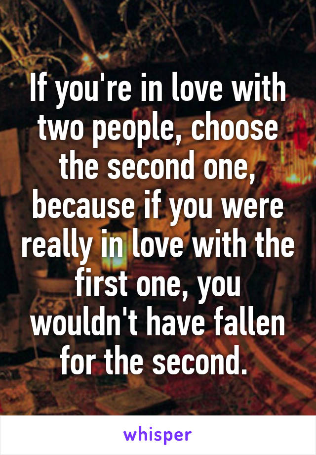 If you're in love with two people, choose the second one, because if you were really in love with the first one, you wouldn't have fallen for the second. 