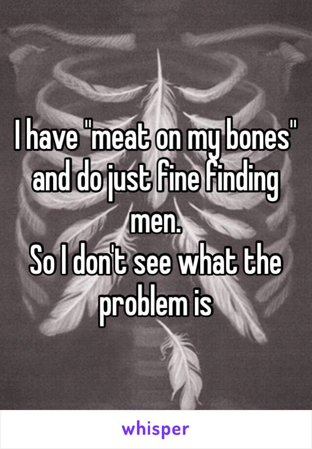 I have "meat on my bones" and do just fine finding men.
So I don't see what the problem is