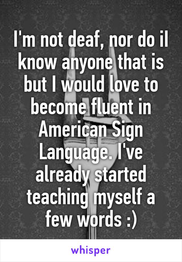 I'm not deaf, nor do iI know anyone that is but I would love to become fluent in American Sign Language. I've already started teaching myself a few words :)