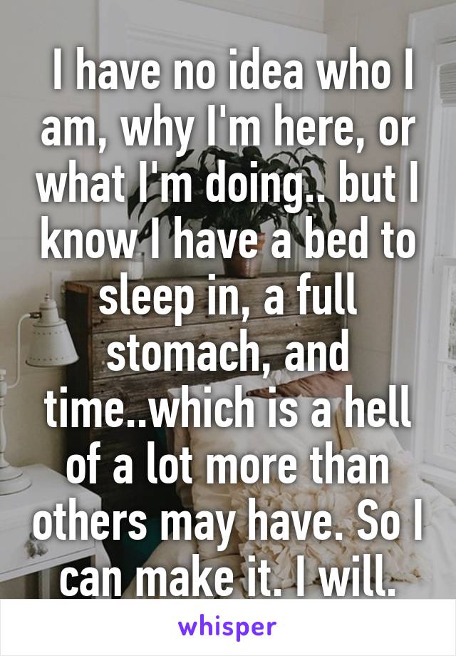  I have no idea who I am, why I'm here, or what I'm doing.. but I know I have a bed to sleep in, a full stomach, and time..which is a hell of a lot more than others may have. So I can make it. I will.