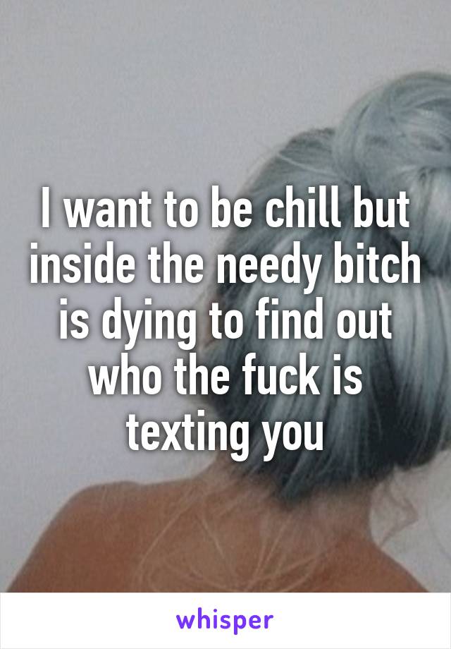 I want to be chill but inside the needy bitch is dying to find out who the fuck is texting you