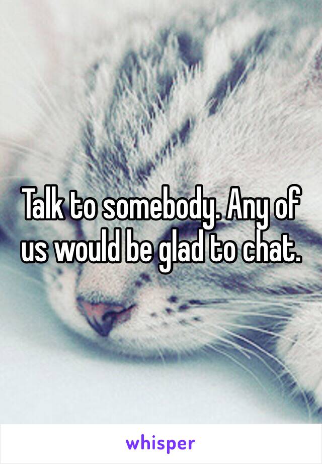 Talk to somebody. Any of us would be glad to chat.