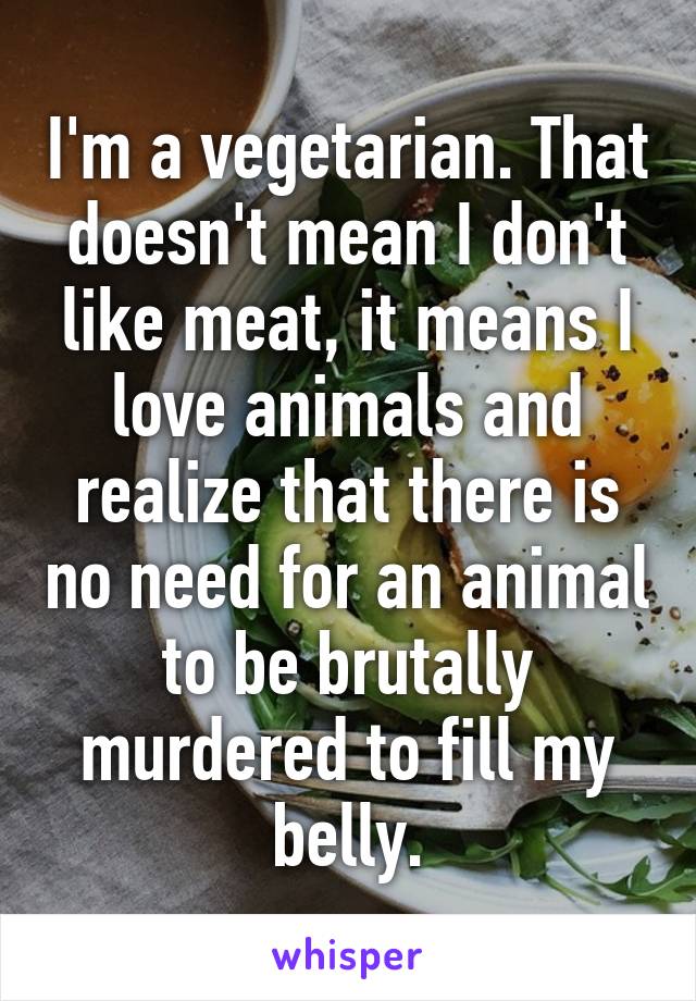 I'm a vegetarian. That doesn't mean I don't like meat, it means I love animals and realize that there is no need for an animal to be brutally murdered to fill my belly.