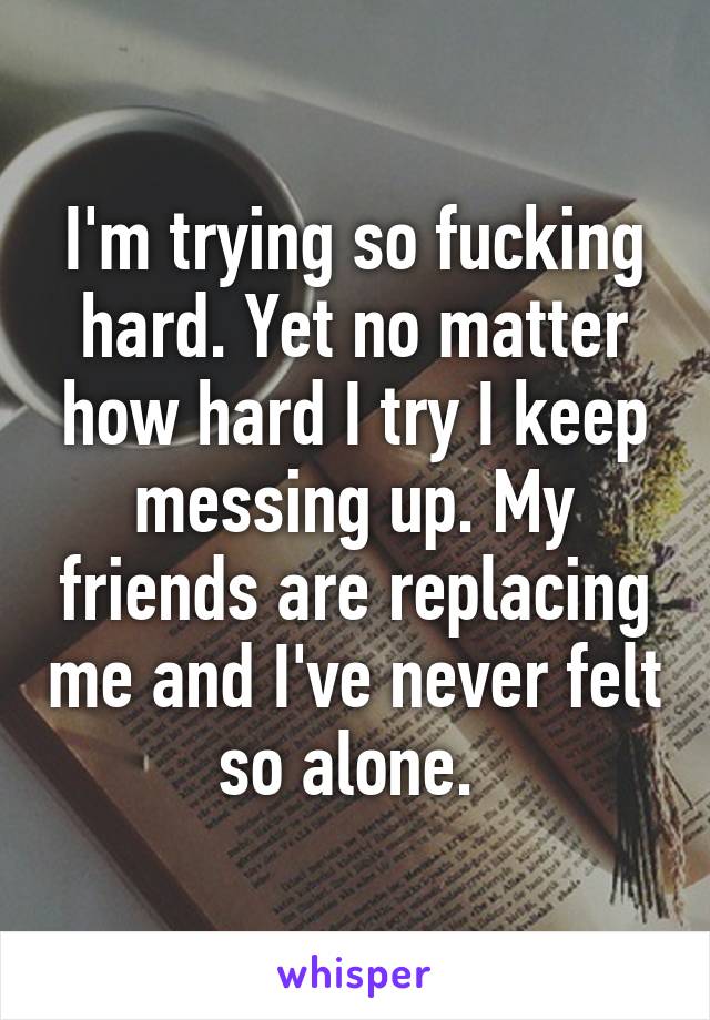 I'm trying so fucking hard. Yet no matter how hard I try I keep messing up. My friends are replacing me and I've never felt so alone. 