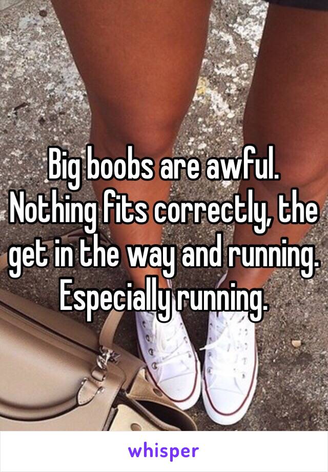 Big boobs are awful. Nothing fits correctly, the get in the way and running. Especially running.