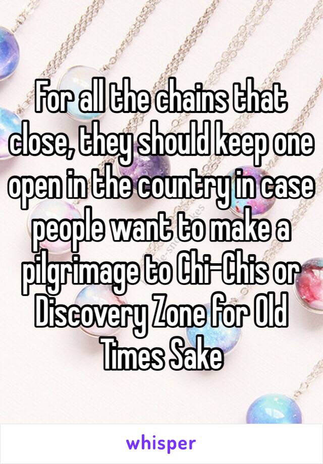 For all the chains that close, they should keep one open in the country in case people want to make a pilgrimage to Chi-Chis or Discovery Zone for Old Times Sake