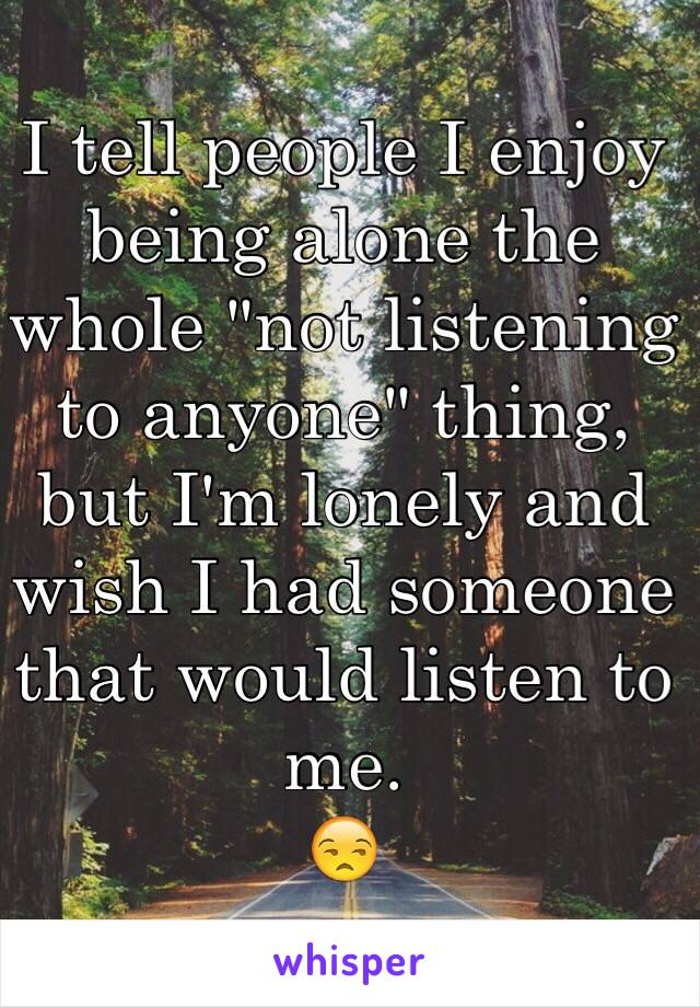 I tell people I enjoy being alone the whole "not listening to anyone" thing, but I'm lonely and wish I had someone that would listen to me. 
😒 