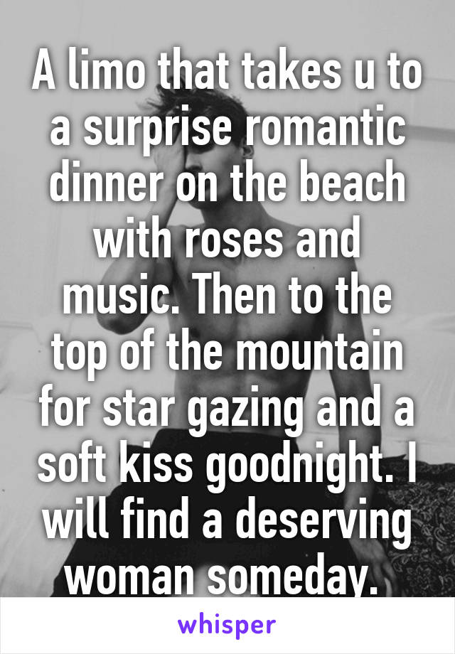 A limo that takes u to a surprise romantic dinner on the beach with roses and music. Then to the top of the mountain for star gazing and a soft kiss goodnight. I will find a deserving woman someday. 