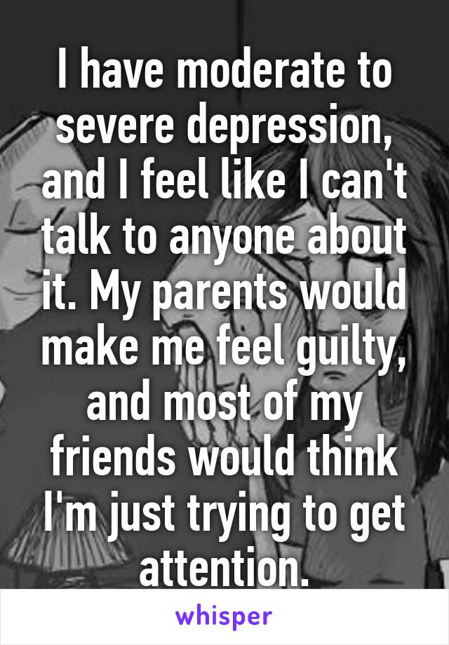 I have moderate to severe depression, and I feel like I can't talk to anyone about it. My parents would make me feel guilty, and most of my friends would think I'm just trying to get attention.