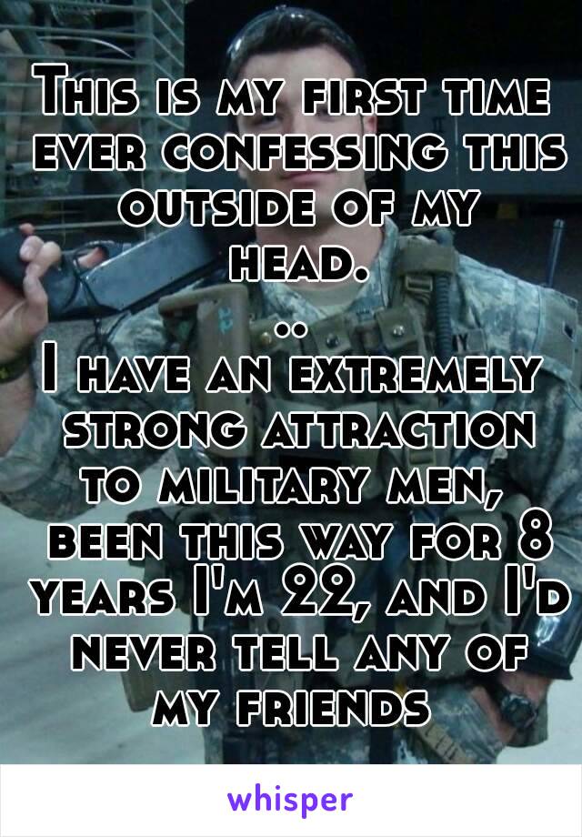 This is my first time ever confessing this outside of my head...
I have an extremely strong attraction to military men,  been this way for 8 years I'm 22, and I'd never tell any of my friends 