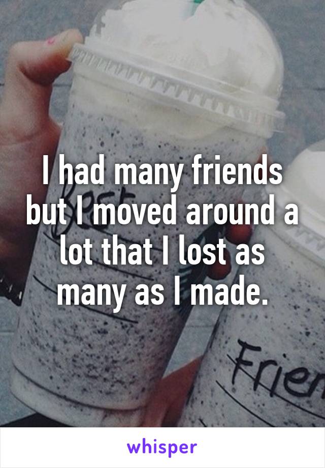 I had many friends but I moved around a lot that I lost as many as I made.