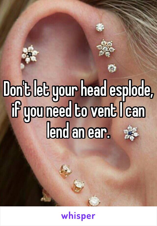 Don't let your head esplode, if you need to vent I can lend an ear.